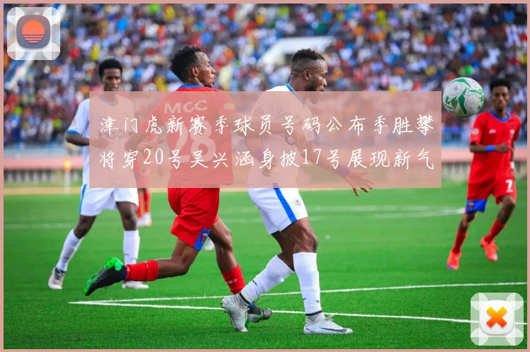 津门虎新赛季球员号码公布季胜攀将穿20号吴兴涵身披17号展现新气象
