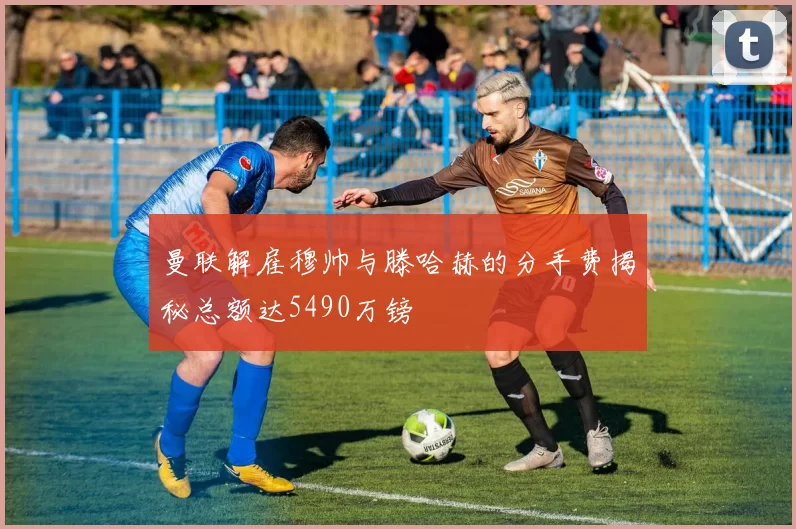 曼联解雇穆帅与滕哈赫的分手费揭秘总额达5490万镑