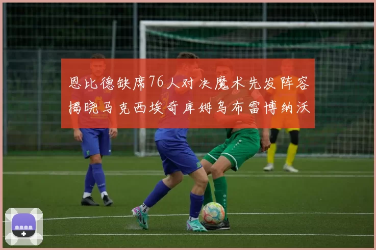 恩比德缺席76人对决魔术先发阵容揭晓马克西埃奇库姆乌布雷博纳沃克齐上阵