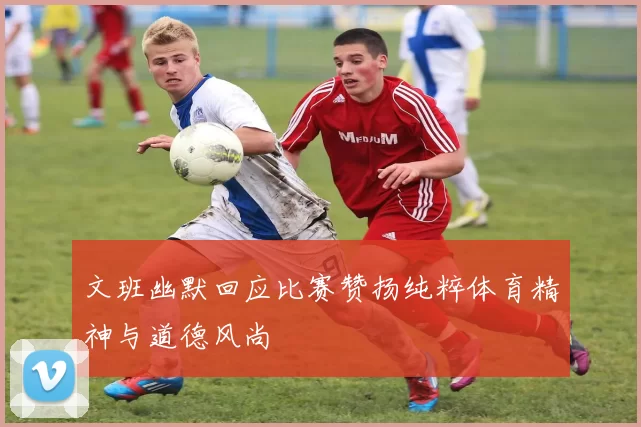 文班幽默回应比赛赞扬纯粹体育精神与道德风尚