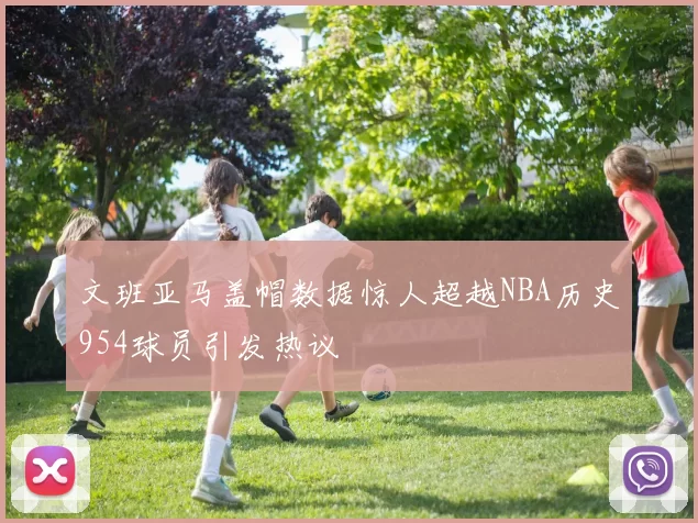 文班亚马盖帽数据惊人超越NBA历史954球员引发热议