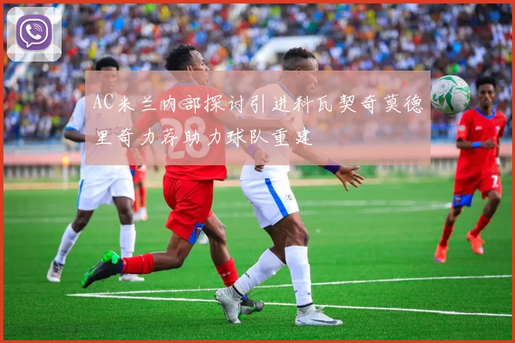 AC米兰内部探讨引进科瓦契奇莫德里奇力荐助力球队重建