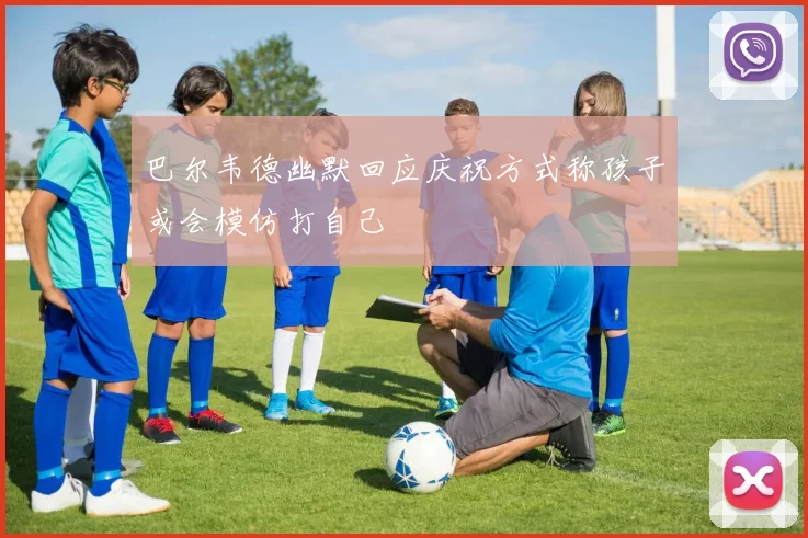 巴尔韦德幽默回应庆祝方式称孩子或会模仿打自己