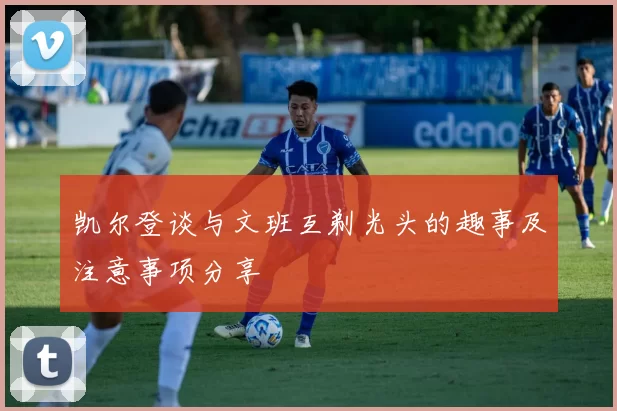 凯尔登谈与文班互剃光头的趣事及注意事项分享