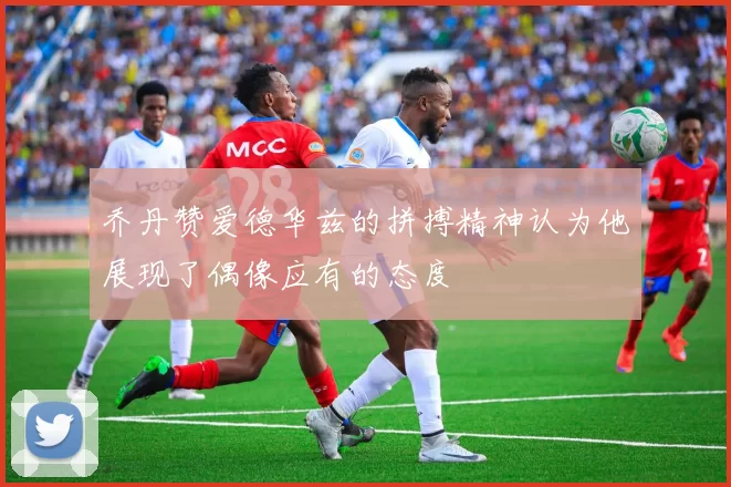 乔丹赞爱德华兹的拼搏精神认为他展现了偶像应有的态度