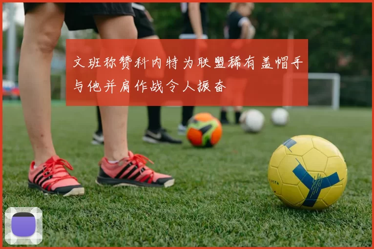 文班称赞科内特为联盟稀有盖帽手与他并肩作战令人振奋