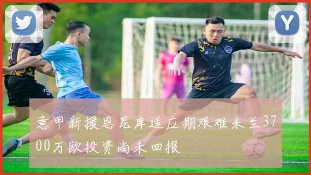 意甲新援恩昆库适应期艰难米兰3700万欧投资尚未回报