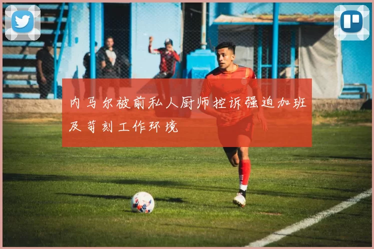 内马尔被前私人厨师控诉强迫加班及苛刻工作环境