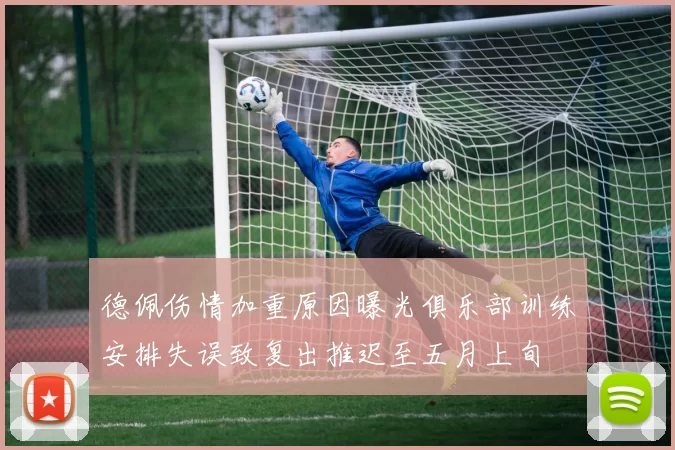 德佩伤情加重原因曝光俱乐部训练安排失误致复出推迟至五月上旬
