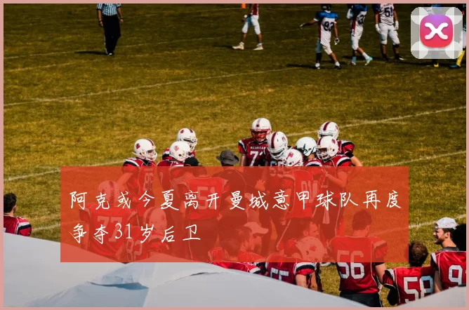 阿克或今夏离开曼城意甲球队再度争夺31岁后卫