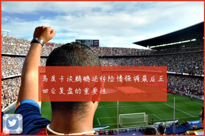 乌度卡谈鹈鹕逆转险情强调最后五回合复盘的重要性