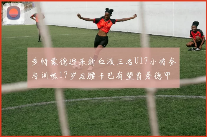 多特蒙德迎来新血液三名U17小将参与训练17岁后腰卡巴有望首秀德甲