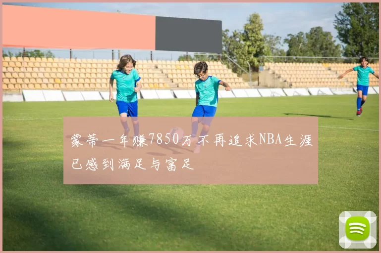 蒙蒂一年赚7850万不再追求NBA生涯已感到满足与富足