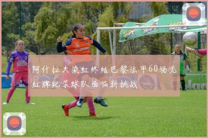 阿什拉夫染红终结巴黎法甲60场无红牌纪录球队面临新挑战