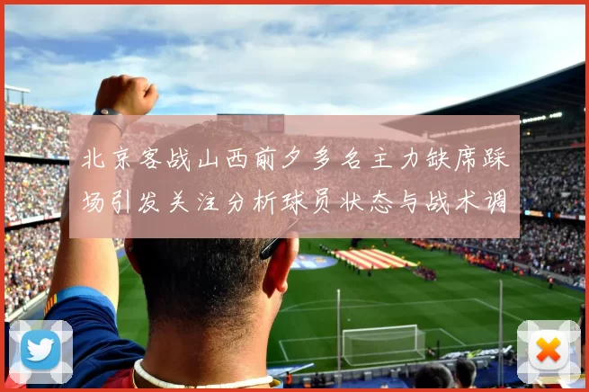 北京客战山西前夕多名主力缺席踩场引发关注分析球员状态与战术调整