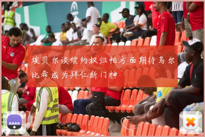 埃贝尔谈续约权归帕方面期待乌尔比希成为拜仁新门神