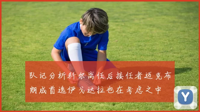 队记分析科尔离任后接任者迈克布朗成首选伊戈达拉也在考虑之中