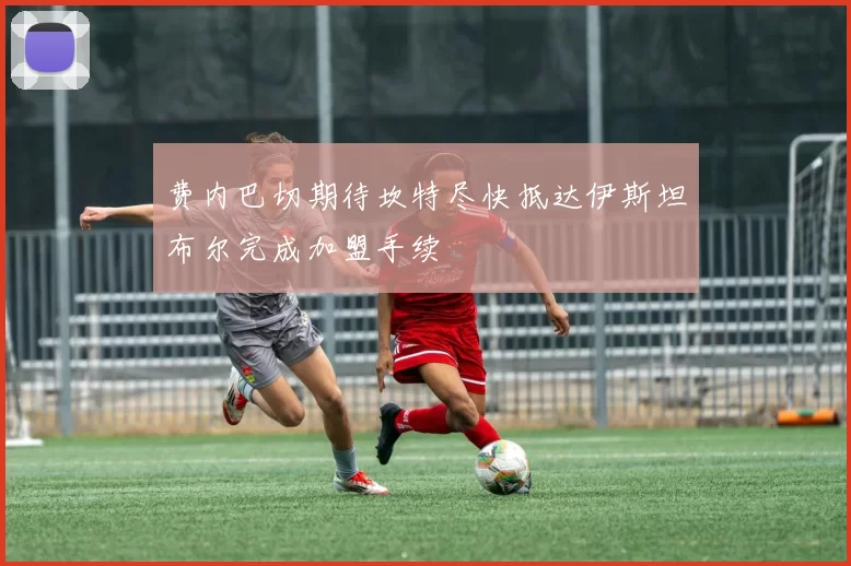 费内巴切期待坎特尽快抵达伊斯坦布尔完成加盟手续