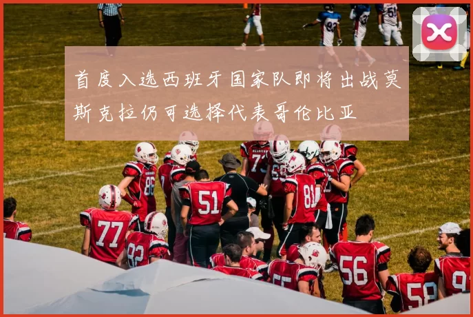 首度入选西班牙国家队即将出战莫斯克拉仍可选择代表哥伦比亚