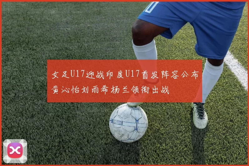 女足U17迎战印度U17首发阵容公布黄沁怡刘雨希杨兰领衔出战