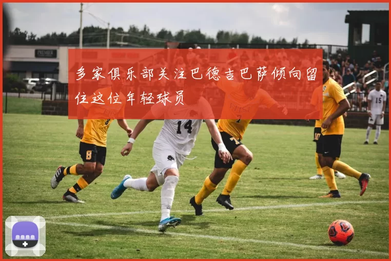 多家俱乐部关注巴德吉巴萨倾向留住这位年轻球员