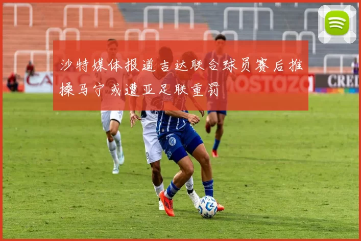 沙特媒体报道吉达联合球员赛后推搡马宁或遭亚足联重罚