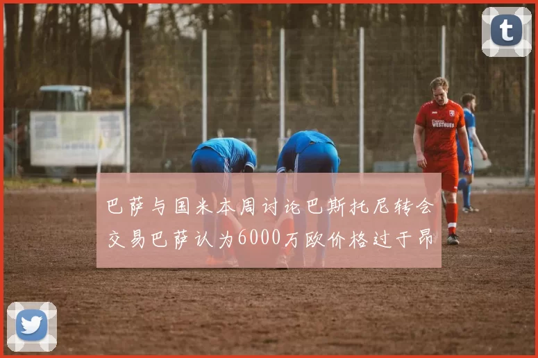 巴萨与国米本周讨论巴斯托尼转会交易巴萨认为6000万欧价格过于昂贵