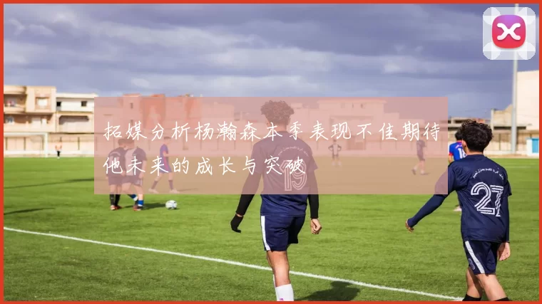 拓媒分析杨瀚森本季表现不佳期待他未来的成长与突破