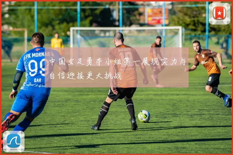中国女足勇夺小组第一展现实力与自信迎接更大挑战