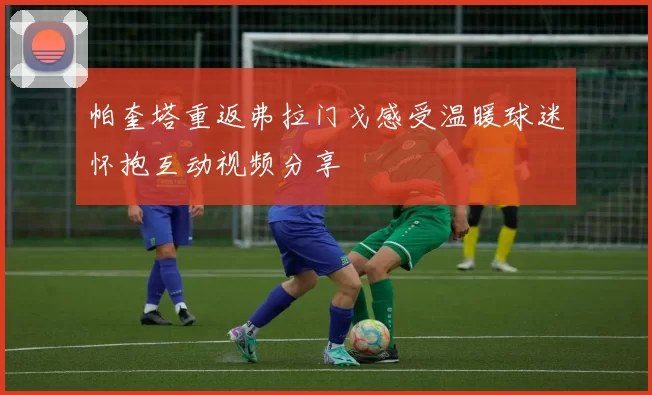 帕奎塔重返弗拉门戈感受温暖球迷怀抱互动视频分享