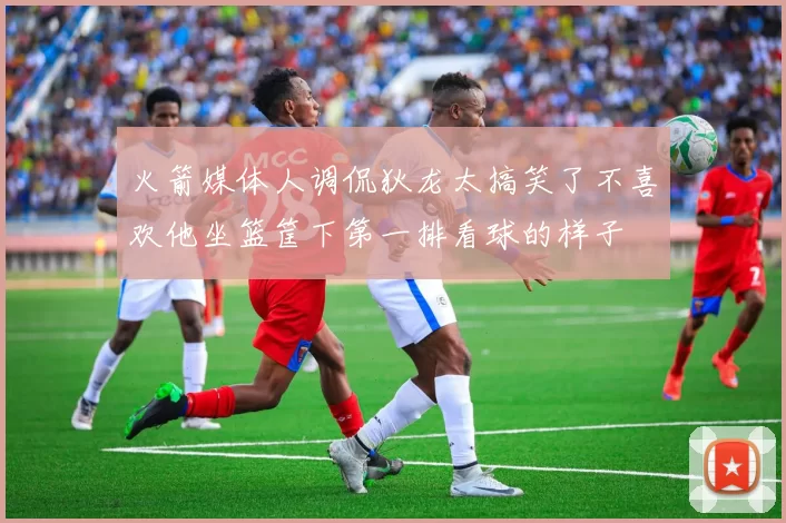 火箭媒体人调侃狄龙太搞笑了不喜欢他坐篮筐下第一排看球的样子